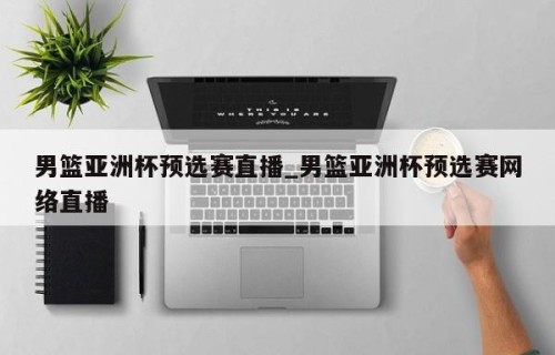 男篮亚洲杯预选赛直播_男篮亚洲杯预选赛网络直播