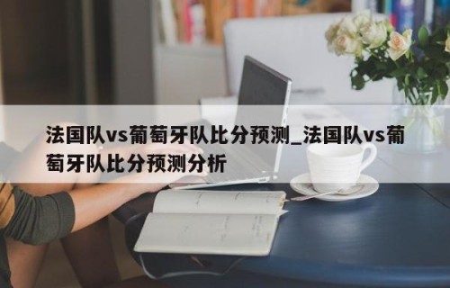 法国队vs葡萄牙队比分预测_法国队vs葡萄牙队比分预测分析