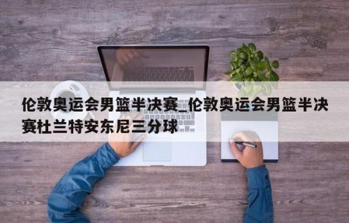伦敦奥运会男篮半决赛_伦敦奥运会男篮半决赛杜兰特安东尼三分球
