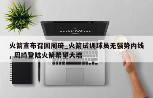 火箭宣布召回周琦_火箭试训球员无强势内线, 周琦登陆火箭希望大增