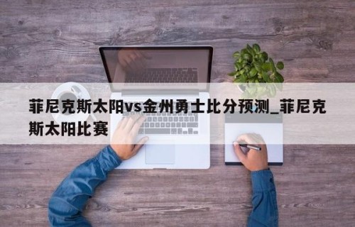 菲尼克斯太阳vs金州勇士比分预测_菲尼克斯太阳比赛