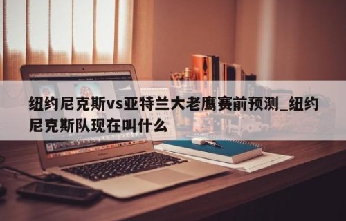 纽约尼克斯vs亚特兰大老鹰赛前预测_纽约尼克斯队现在叫什么