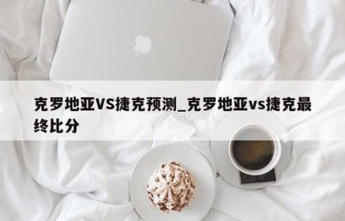 克罗地亚VS捷克预测_克罗地亚vs捷克最终比分