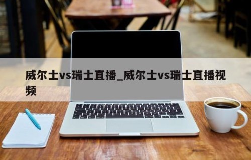 威尔士vs瑞士直播_威尔士vs瑞士直播视频