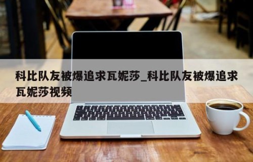 科比队友被爆追求瓦妮莎_科比队友被爆追求瓦妮莎视频