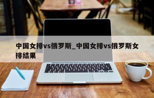 中国女排vs俄罗斯_中国女排vs俄罗斯女排结果