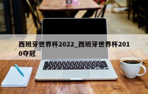 西班牙世界杯2022_西班牙世界杯2010夺冠