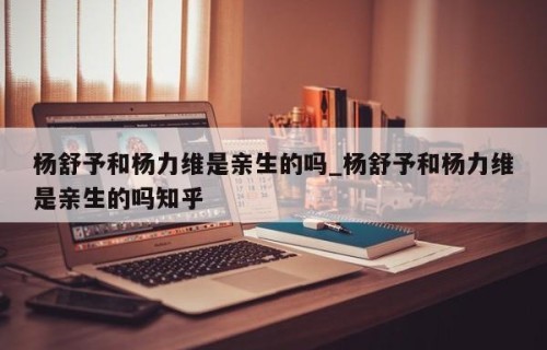 杨舒予和杨力维是亲生的吗_杨舒予和杨力维是亲生的吗知乎