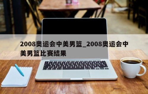 2008奥运会中美男篮_2008奥运会中美男篮比赛结果