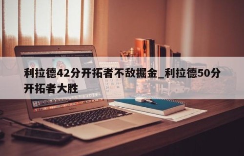利拉德42分开拓者不敌掘金_利拉德50分开拓者大胜