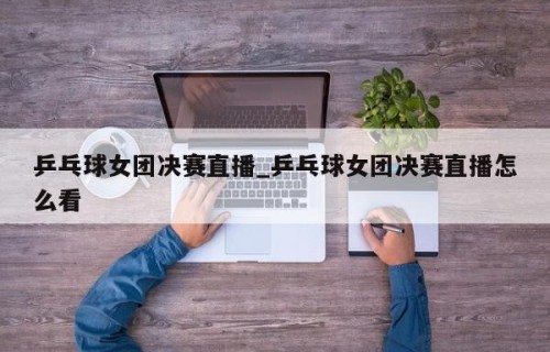 乒乓球女团决赛直播_乒乓球女团决赛直播怎么看