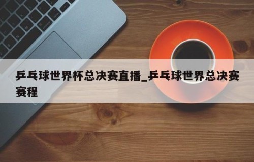 乒乓球世界杯总决赛直播_乒乓球世界总决赛赛程