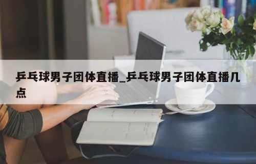 乒乓球男子团体直播_乒乓球男子团体直播几点