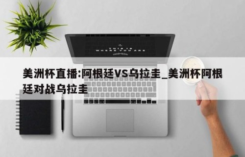 美洲杯直播:阿根廷VS乌拉圭_美洲杯阿根廷对战乌拉圭
