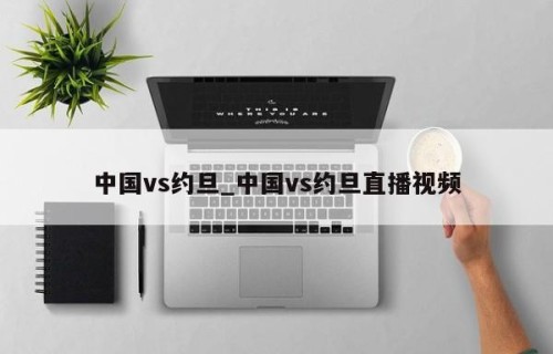 中国vs约旦_中国vs约旦直播视频