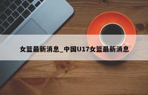 女篮最新消息_中国U17女篮最新消息