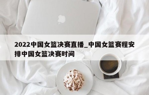2022中国女篮决赛直播_中国女篮赛程安排中国女篮决赛时间