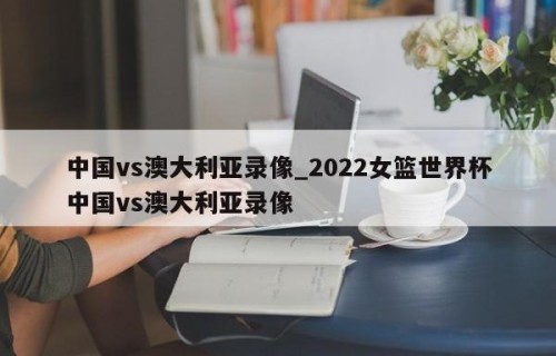 中国vs澳大利亚录像_2022女篮世界杯中国vs澳大利亚录像