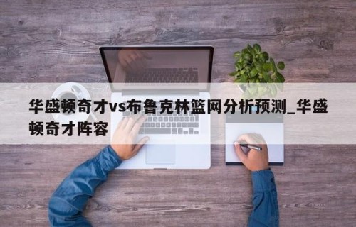 华盛顿奇才vs布鲁克林篮网分析预测_华盛顿奇才阵容