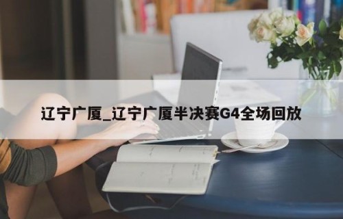 辽宁广厦_辽宁广厦半决赛G4全场回放