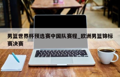 男篮世界杯预选赛中国队赛程_欧洲男篮锦标赛决赛