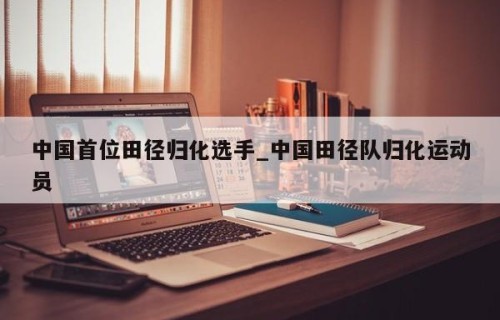 中国首位田径归化选手_中国田径队归化运动员