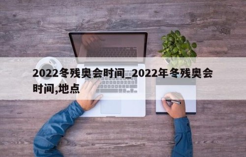 2022冬残奥会时间_2022年冬残奥会时间,地点