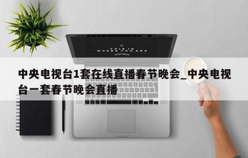 中央电视台1套在线直播春节晚会_中央电视台一套春节晚会直播