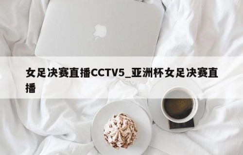 女足决赛直播CCTV5_亚洲杯女足决赛直播