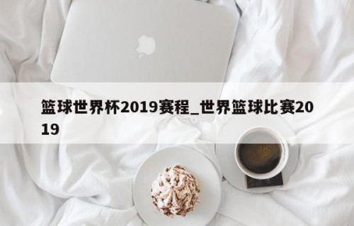 篮球世界杯2019赛程_世界篮球比赛2019