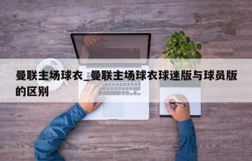 曼联主场球衣_曼联主场球衣球迷版与球员版的区别