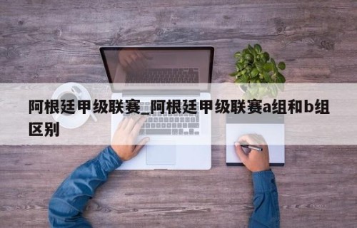 阿根廷甲级联赛_阿根廷甲级联赛a组和b组区别