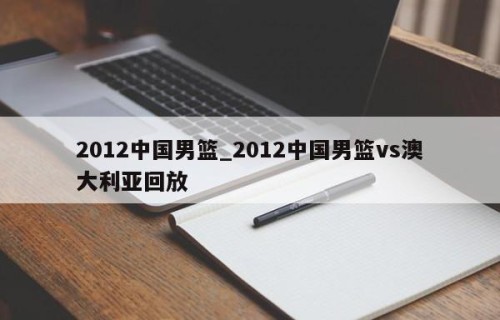 2012中国男篮_2012中国男篮vs澳大利亚回放