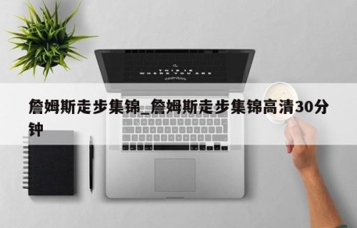 詹姆斯走步集锦_詹姆斯走步集锦高清30分钟