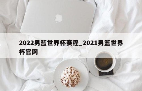 2022男篮世界杯赛程_2021男篮世界杯官网