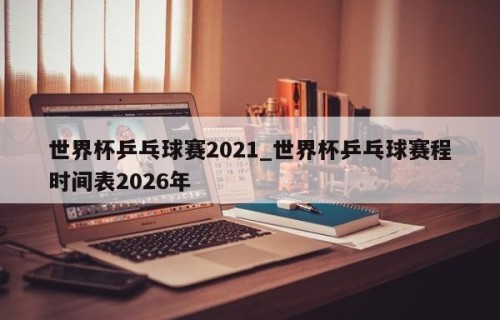 世界杯乒乓球赛2021_世界杯乒乓球赛程时间表2026年
