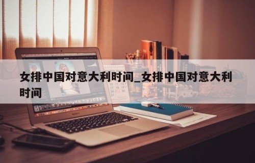 女排中国对意大利时间_女排中国对意大利 时间