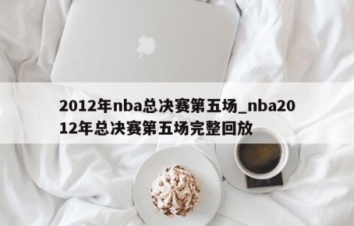 2012年nba总决赛第五场_nba2012年总决赛第五场完整回放