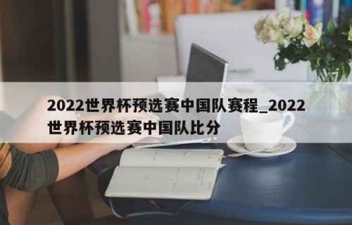2022世界杯预选赛中国队赛程_2022世界杯预选赛中国队比分