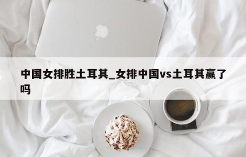 中国女排胜土耳其_女排中国vs土耳其赢了吗