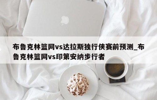 布鲁克林篮网vs达拉斯独行侠赛前预测_布鲁克林篮网vs印第安纳步行者