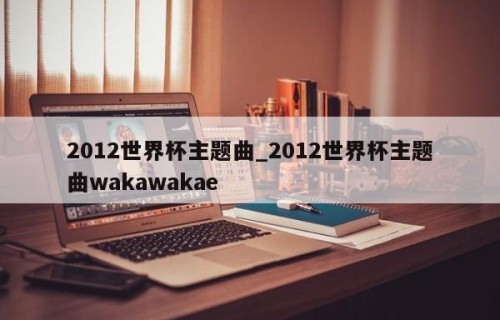 2012世界杯主题曲_2012世界杯主题曲wakawakae