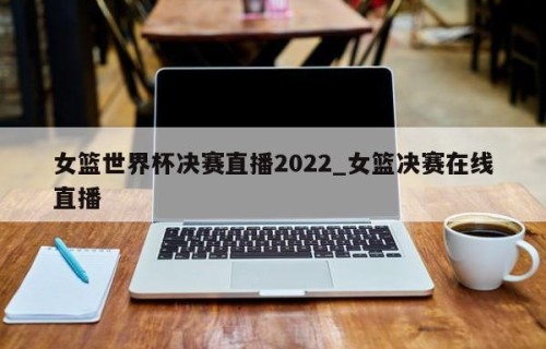女篮世界杯决赛直播2022_女篮决赛在线直播