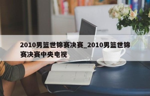 2010男篮世锦赛决赛_2010男篮世锦赛决赛中央电视