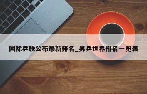 国际乒联公布最新排名_男乒世界排名一览表