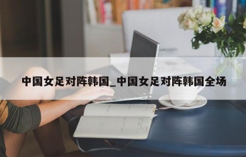 中国女足对阵韩国_中国女足对阵韩国全场
