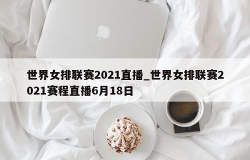 世界女排联赛2021直播_世界女排联赛2021赛程直播6月18日