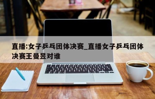 直播:女子乒乓团体决赛_直播女子乒乓团体决赛王曼昱对谁