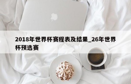 2018年世界杯赛程表及结果_26年世界杯预选赛
