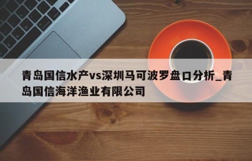 青岛国信水产vs深圳马可波罗盘口分析_青岛国信海洋渔业有限公司